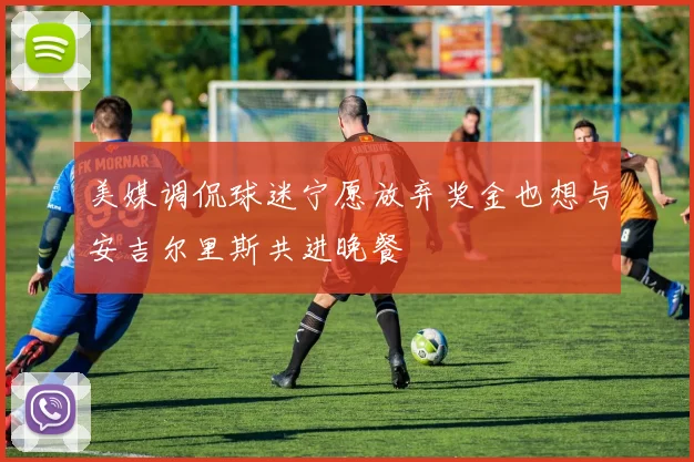 美媒调侃球迷宁愿放弃奖金也想与安吉尔里斯共进晚餐