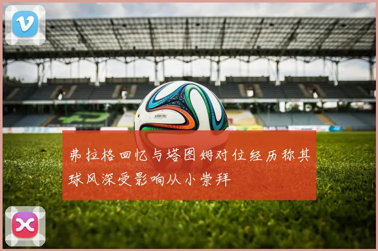 弗拉格回忆与塔图姆对位经历称其球风深受影响从小崇拜
