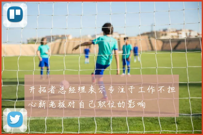开拓者总经理表示专注于工作不担心新老板对自己职位的影响