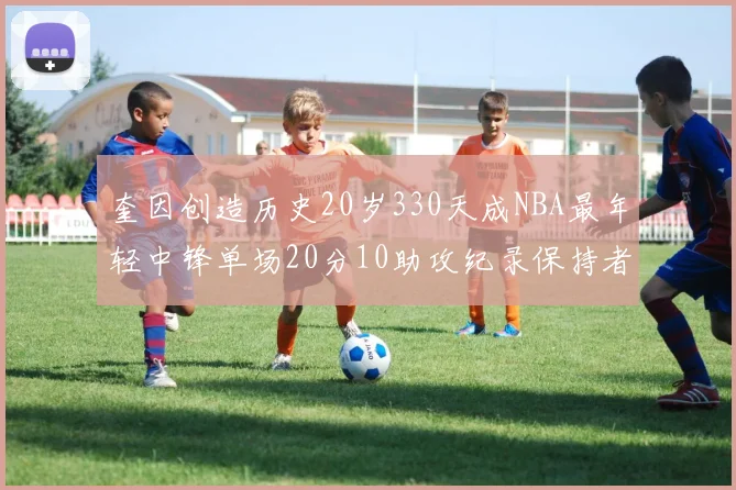 奎因创造历史20岁330天成NBA最年轻中锋单场20分10助攻纪录保持者