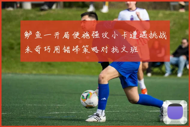 鲈鱼一开局便施强攻小卡遭遇挑战米奇巧用错峰策略对抗文班