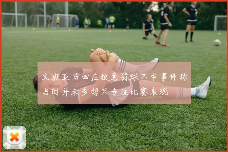 文班亚马回应故意罚球不中事件称当时并未多想只专注比赛表现