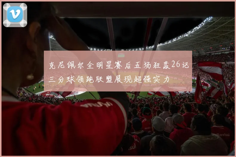 克尼佩尔全明星赛后五场狂轰26记三分球领跑联盟展现超强实力