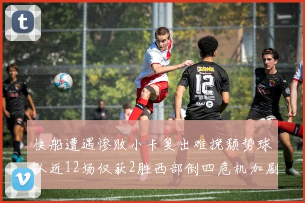 快船遭遇惨败小卡复出难挽颓势球队近12场仅获2胜西部倒四危机加剧