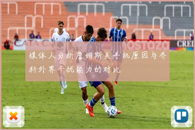 媒体人分析詹姆斯关手机原因与乔科外界干扰能力的对比