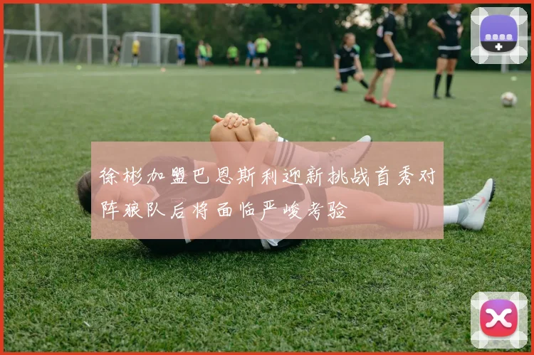 徐彬加盟巴恩斯利迎新挑战首秀对阵狼队后将面临严峻考验
