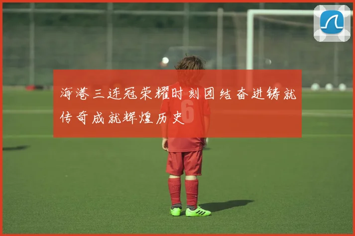海港三连冠荣耀时刻团结奋进铸就传奇成就辉煌历史