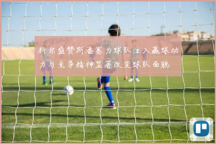 科尔盛赞斯潘塞为球队注入赢球动力与竞争精神显著改变球队面貌