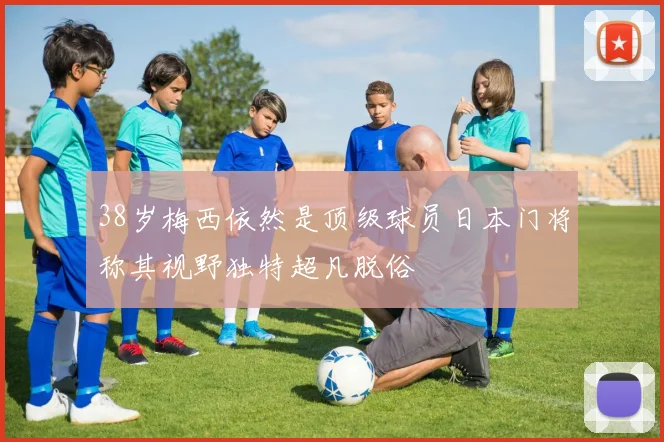 38岁梅西依然是顶级球员日本门将称其视野独特超凡脱俗