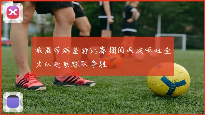 浓眉带病坚持比赛期间两次呕吐全力以赴助球队争胜