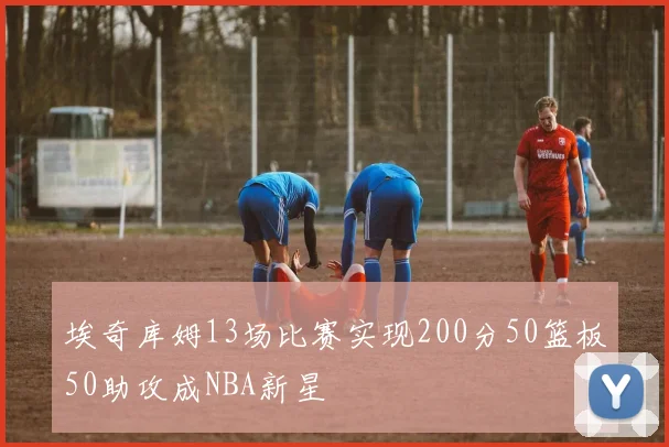 埃奇库姆13场比赛实现200分50篮板50助攻成NBA新星