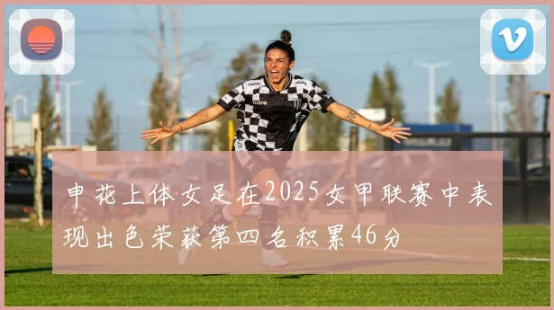 申花上体女足在2025女甲联赛中表现出色荣获第四名积累46分