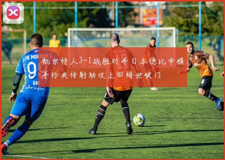 凯尔特人3-1战胜对手日本德比中旗手怜央传射助攻上田绮世破门