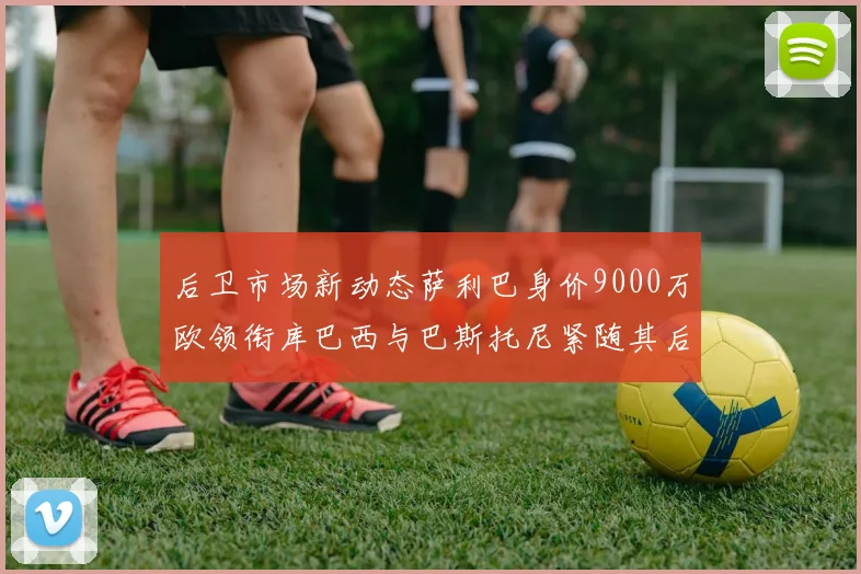 后卫市场新动态萨利巴身价9000万欧领衔库巴西与巴斯托尼紧随其后