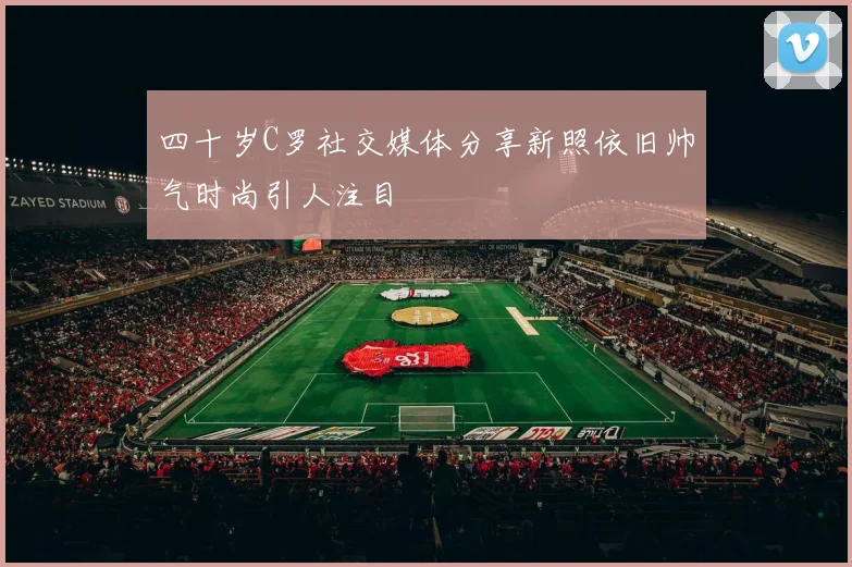 四十岁C罗社交媒体分享新照依旧帅气时尚引人注目