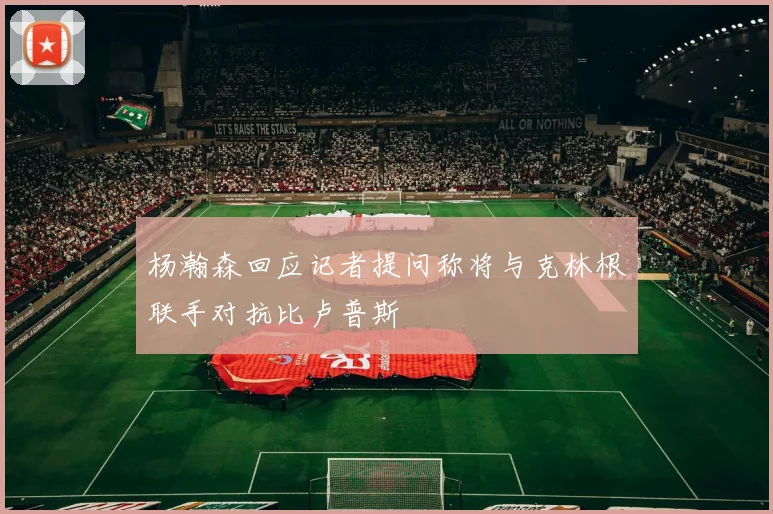 杨瀚森回应记者提问称将与克林根联手对抗比卢普斯