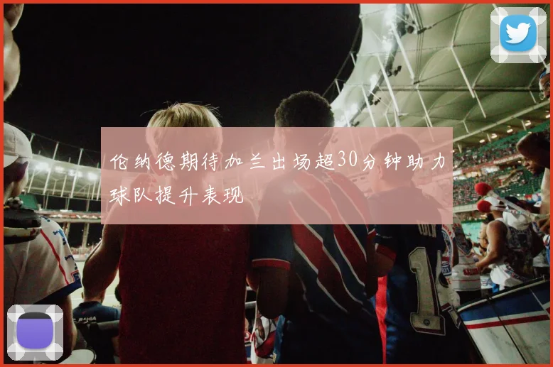 伦纳德期待加兰出场超30分钟助力球队提升表现