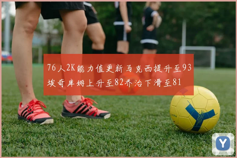 76人2K能力值更新马克西提升至93埃奇库姆上升至82乔治下滑至81