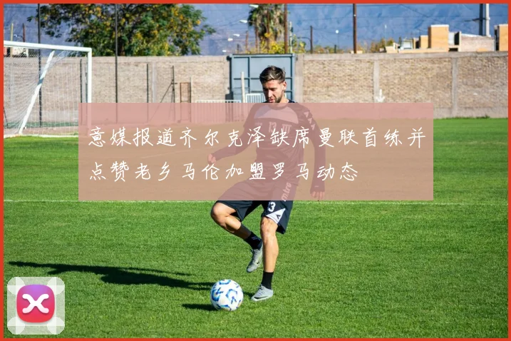 意媒报道齐尔克泽缺席曼联首练并点赞老乡马伦加盟罗马动态